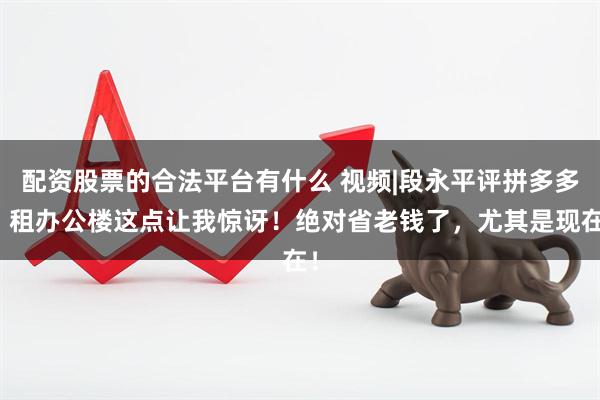 配资股票的合法平台有什么 视频|段永平评拼多多：租办公楼这点让我惊讶！绝对省老钱了，尤其是现在！