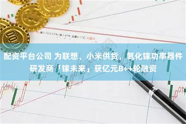 配资平台公司 为联想、小米供货，氮化镓功率器件研发商「镓未来」获亿元B++轮融资