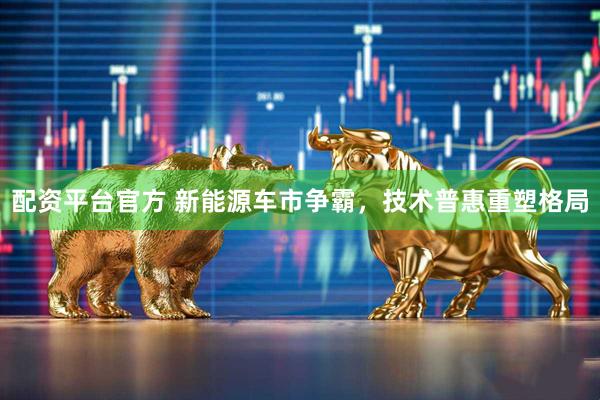 配资平台官方 新能源车市争霸，技术普惠重塑格局