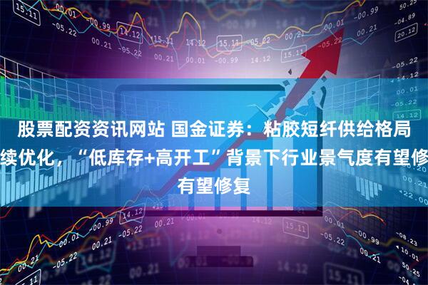 股票配资资讯网站 国金证券：粘胶短纤供给格局持续优化，“低库存+高开工”背景下行业景气度有望修复