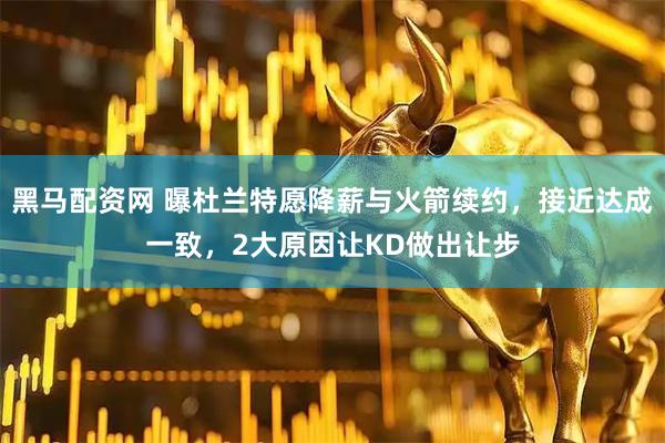 黑马配资网 曝杜兰特愿降薪与火箭续约，接近达成一致，2大原因让KD做出让步