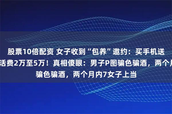 股票10倍配资 女子收到“包养”邀约：买手机送金条，每月生活费2万至5万！真相傻眼：男子P图骗色骗酒，两个月内7女子上当