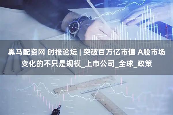 黑马配资网 时报论坛 | 突破百万亿市值 A股市场变化的不只是规模_上市公司_全球_政策