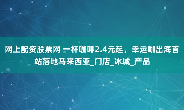 网上配资股票网 一杯咖啡2.4元起，幸运咖出海首站落地马来西亚_门店_冰城_产品