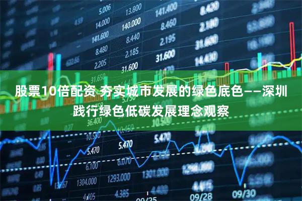 股票10倍配资 夯实城市发展的绿色底色——深圳践行绿色低碳发展理念观察