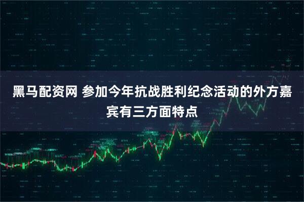 黑马配资网 参加今年抗战胜利纪念活动的外方嘉宾有三方面特点