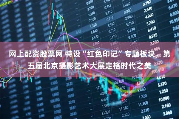 网上配资股票网 特设“红色印记”专题板块，第五届北京摄影艺术大展定格时代之美