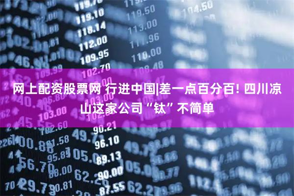网上配资股票网 行进中国|差一点百分百! 四川凉山这家公司“钛”不简单
