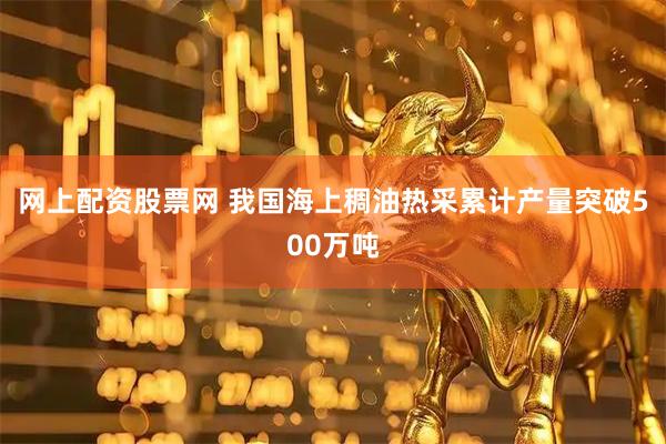 网上配资股票网 我国海上稠油热采累计产量突破500万吨