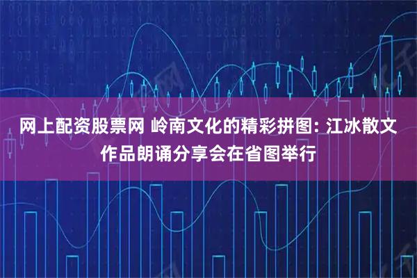 网上配资股票网 岭南文化的精彩拼图: 江冰散文作品朗诵分享会在省图举行