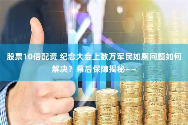 股票10倍配资 纪念大会上数万军民如厕问题如何解决？幕后保障揭秘——
