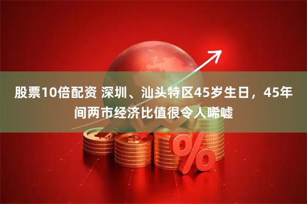 股票10倍配资 深圳、汕头特区45岁生日，45年间两市经济比值很令人唏嘘