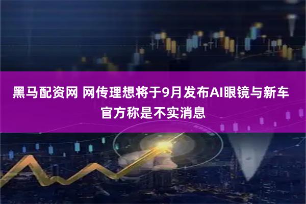 黑马配资网 网传理想将于9月发布AI眼镜与新车 官方称是不实消息