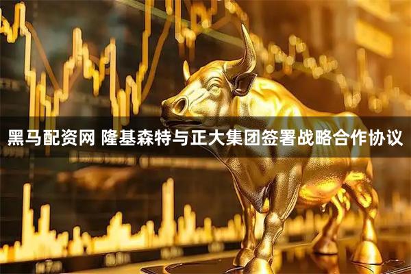 黑马配资网 隆基森特与正大集团签署战略合作协议