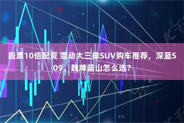 股票10倍配资 混动大三排SUV购车推荐，深蓝S09、魏牌蓝山怎么选？