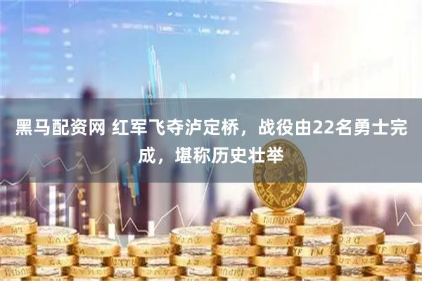 黑马配资网 红军飞夺泸定桥，战役由22名勇士完成，堪称历史壮举