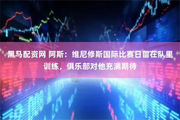 黑马配资网 阿斯：维尼修斯国际比赛日留在队里训练，俱乐部对他充满期待