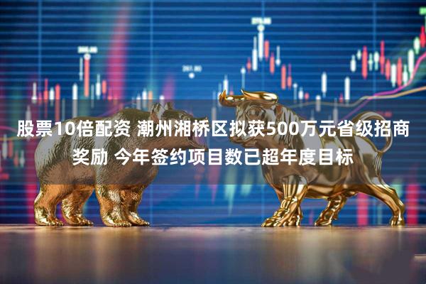 股票10倍配资 潮州湘桥区拟获500万元省级招商奖励 今年签约项目数已超年度目标