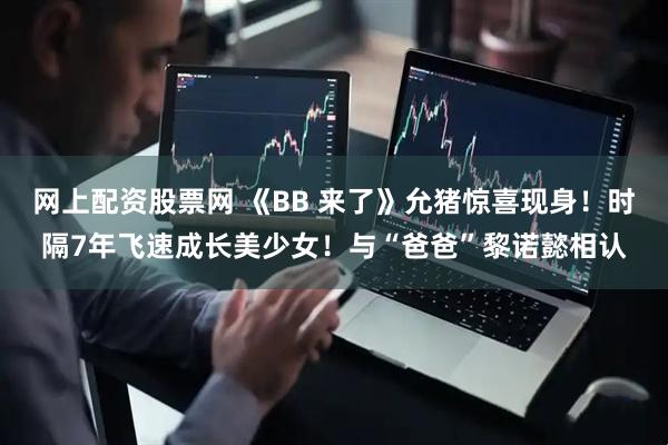 网上配资股票网 《BB 来了》允猪惊喜现身！时隔7年飞速成长美少女！与“爸爸”黎诺懿相认