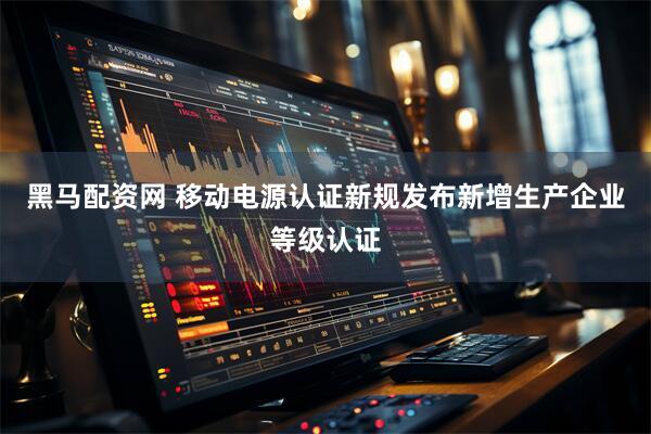 黑马配资网 移动电源认证新规发布新增生产企业等级认证