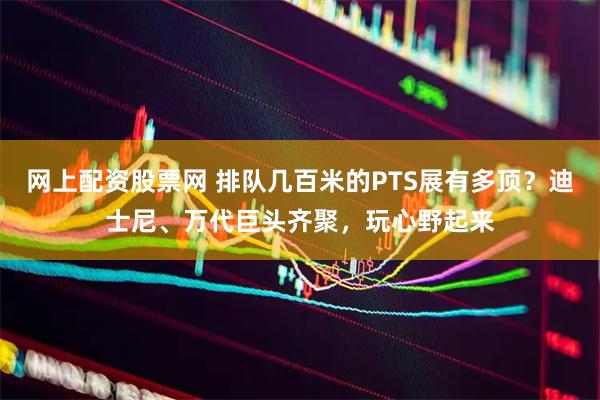 网上配资股票网 排队几百米的PTS展有多顶？迪士尼、万代巨头齐聚，玩心野起来