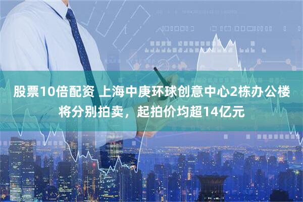 股票10倍配资 上海中庚环球创意中心2栋办公楼将分别拍卖，起拍价均超14亿元