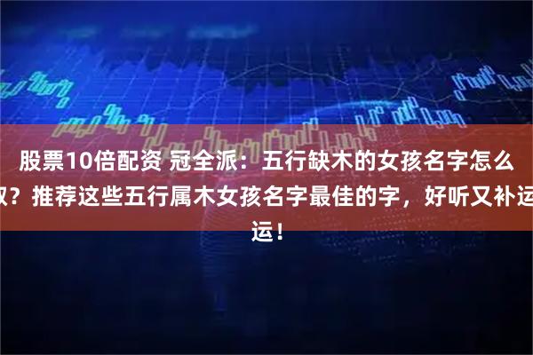 股票10倍配资 冠全派：五行缺木的女孩名字怎么取？推荐这些五行属木女孩名字最佳的字，好听又补运！