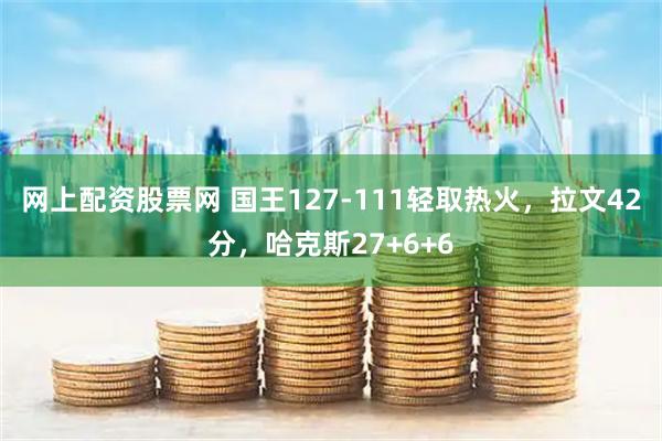 网上配资股票网 国王127-111轻取热火，拉文42分，哈克斯27+6+6