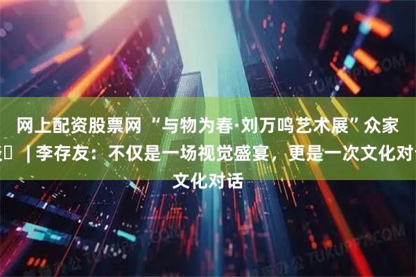网上配资股票网 “与物为春·刘万鸣艺术展”众家谈㊲ | 李存友：不仅是一场视觉盛宴，更是一次文化对话