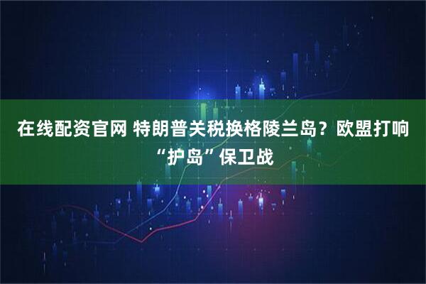 在线配资官网 特朗普关税换格陵兰岛?欧盟打响“护岛”保卫战