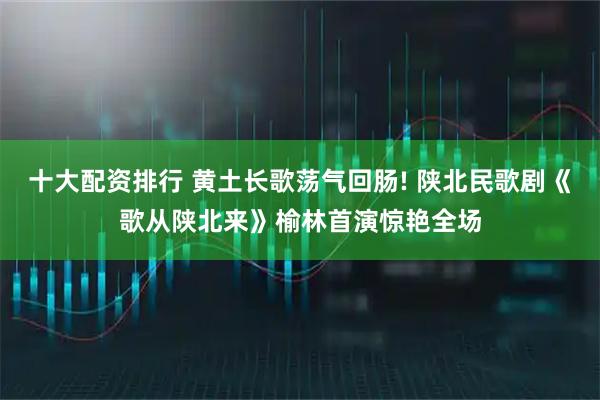 十大配资排行 黄土长歌荡气回肠! 陕北民歌剧《歌从陕北来》榆林首演惊艳全场
