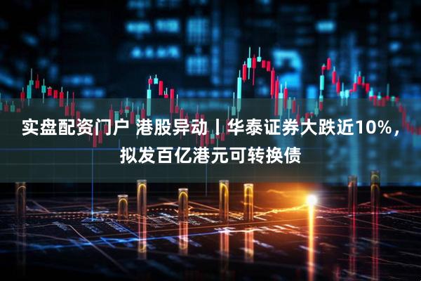实盘配资门户 港股异动丨华泰证券大跌近10%，拟发百亿港元可转换债