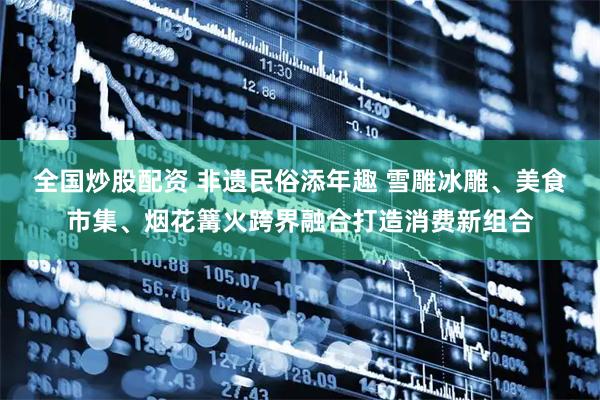 全国炒股配资 非遗民俗添年趣 雪雕冰雕、美食市集、烟花篝火跨界融合打造消费新组合