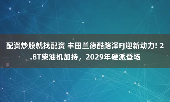 配资炒股就找配资 丰田兰德酷路泽FJ迎新动力! 2.8T柴油机加持，2029年硬派登场