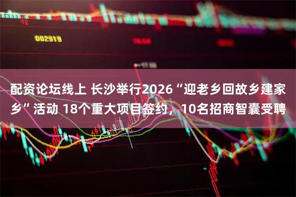 配资论坛线上 长沙举行2026“迎老乡回故乡建家乡”活动 18个重大项目签约，10名招商智囊受聘