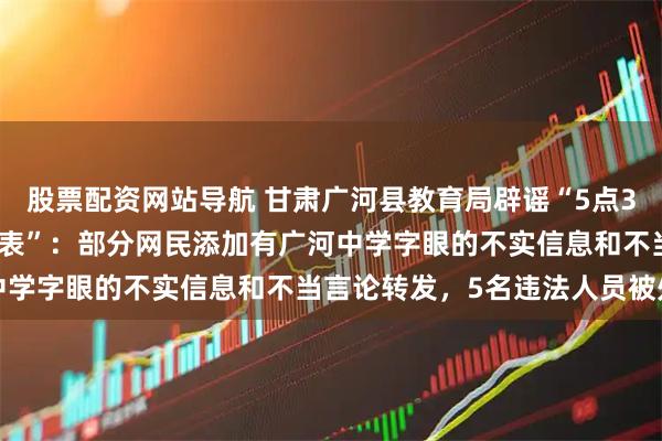 股票配资网站导航 甘肃广河县教育局辟谣“5点35背书23点20放学作息表”：部分网民添加有广河中学字眼的不实信息和不当言论转发，5名违法人员被处理