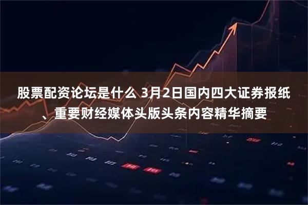 股票配资论坛是什么 3月2日国内四大证券报纸、重要财经媒体头版头条内容精华摘要