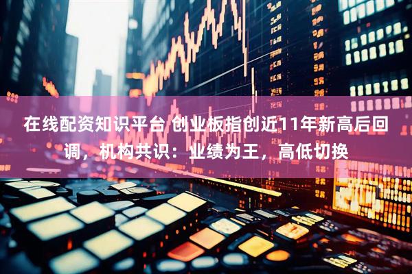 在线配资知识平台 创业板指创近11年新高后回调，机构共识：业绩为王，高低切换