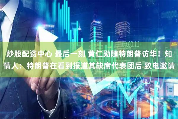 炒股配资中心 最后一刻 黄仁勋随特朗普访华！知情人：特朗普在看到报道其缺席代表团后 致电邀请