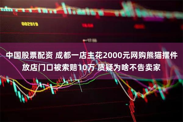 中国股票配资 成都一店主花2000元网购熊猫摆件放店门口被索赔10万 质疑为啥不告卖家