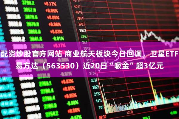 配资炒股官方网站 商业航天板块今日回调,卫星ETF易方达(563530)近20日“吸金”超3亿元