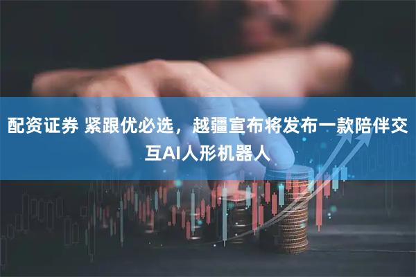 配资证券 紧跟优必选，越疆宣布将发布一款陪伴交互AI人形机器人