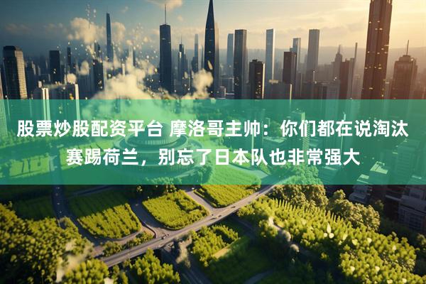 股票炒股配资平台 摩洛哥主帅：你们都在说淘汰赛踢荷兰，别忘了日本队也非常强大