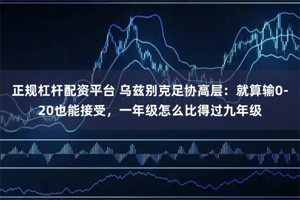 正规杠杆配资平台 乌兹别克足协高层：就算输0-20也能接受，一年级怎么比得过九年级