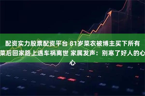 配资实力股票配资平台 81岁菜农被博主买下所有菜后回家路上遇车祸离世 家属发声：别寒了好人的心