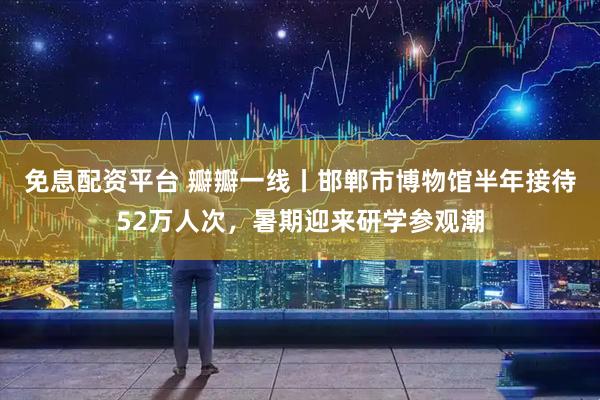 免息配资平台 瓣瓣一线丨邯郸市博物馆半年接待52万人次，暑期迎来研学参观潮