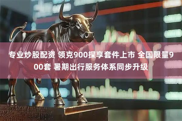 专业炒股配资 领克900探享套件上市 全国限量900套 暑期出行服务体系同步升级