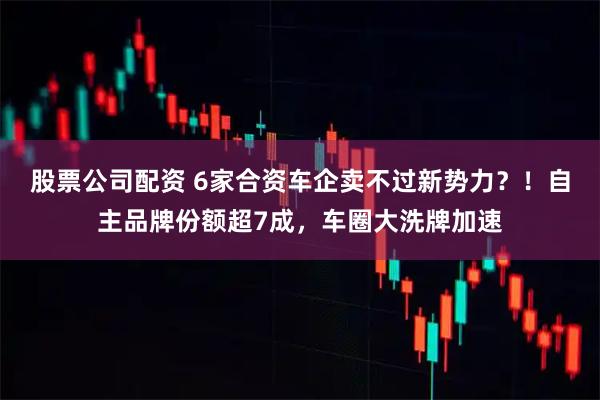 股票公司配资 6家合资车企卖不过新势力？！自主品牌份额超7成，车圈大洗牌加速