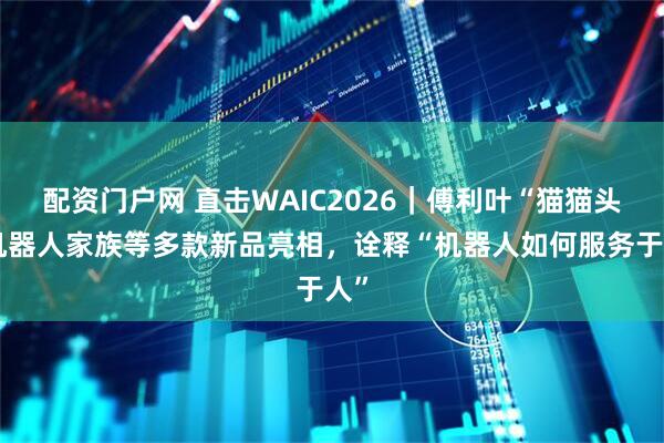 配资门户网 直击WAIC2026｜傅利叶“猫猫头”机器人家族等多款新品亮相，诠释“机器人如何服务于人”