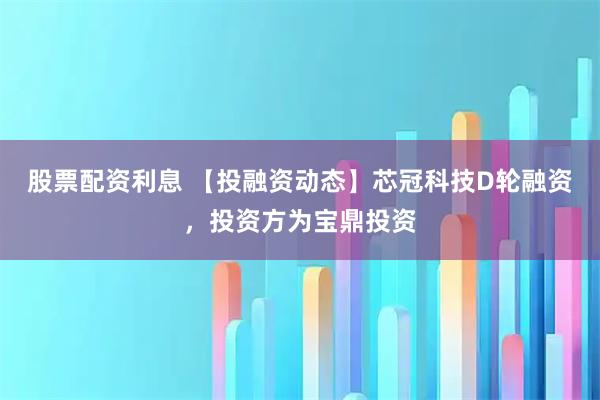 股票配资利息 【投融资动态】芯冠科技D轮融资，投资方为宝鼎投资